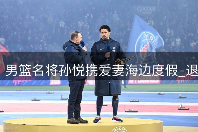男篮名将孙悦携爱妻海边度假 退役后跨界发展开启新生活